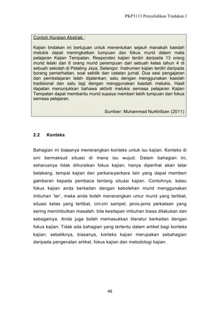 PKP3113 Penyelidikan Tindakan I

Contoh Huraian Abstrak :
Kajian tindakan ini bertujuan untuk menentukan sejauh manakah kaedah
melukis dapat meningkatkan tumpuan dan fokus murid dalam mata
pelajaran Kajian Tempatan. Responden kajian terdiri daripada 13 orang
murid lelaki dan 6 orang murid perempuan dari sebuah kelas tahun 4 di
sebuah sekolah di Petaling Jaya, Selangor. Instrumen kajian terdiri daripada
borang pemerhatian, soal selidik dan catatan jurnal. Dua sesi pengajaran
dan pembelajaran telah dijalankan; satu dengan menggunakan kaedah
tradisional dan satu lagi dengan menggunakan kaedah melukis. Hasil
dapatan menunjukkan bahawa aktiviti melukis semasa pelajaran Kajian
Tempatan dapat membantu murid supaya memberi lebih tumpuan dan fokus
semasa pelajaran.
Sumber: Muhammad Nurkhifzan (2011)

2.2

Konteks

Bahagian ini biasanya menerangkan konteks untuk isu kajian. Konteks di
sini bermaksud situasi di mana isu wujud. Dalam bahagian ini,
seharusnya tidak dihuraikan fokus kajian; hanya diperihal akan latar
belakang, tempat kajian dan perkara-perkara lain yang dapat memberi
gambaran kepada pembaca tentang situasi kajian. Contohnya, kalau
fokus kajian anda berkaitan dengan kebolehan murid menggunakan
imbuhan ’ter’, maka anda boleh menerangkan umur murid yang terlibat,
situasi kelas yang terlibat, ciri-ciri sampel, jenis-jenis perkataan yang
sering menimbulkan masalah, bila kesilapan imbuhan biasa dilakukan dan
sebagainya. Anda juga boleh memasukkan literatur berkaitan dengan
fokus kajian. Tidak ada bahagian yang tertentu dalam artikel bagi konteks
kajian; sebaliknya, biasanya, konteks kajian merupakan sebahagian
daripada pengenalan artikel, fokus kajian dan metodologi kajian.

48

 