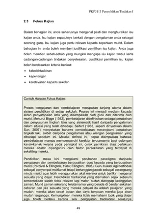 PKP3113 Penyelidikan Tindakan I
2.3

Fokus Kajian

Dalam bahagian ini, anda seharusnya mengenal pasti dan menghuraikan isu
kajian anda. Isu kajian sepatutnya berkait dengan pengalaman anda sebagai
seorang guru. Isu kajian juga perlu relevan kepada keperluan murid. Dalam
bahagian ini anda boleh memberi justifikasi pemilihan isu kajian. Anda juga
boleh memberi sebab-sebab yang mungkin mengapa isu kajian timbul serta
cadangan-cadangan tindakan penyelesaian. Justifikasi pemilihan isu kajian
boleh berdasarkan kriteria berikut:
 kebolehtadbiran
 kepentingan
 kerelevanan kepada sekolah

Contoh Huraian Fokus Kajian:
Proses pengajaran dan pembelajaran merupakan tunjang utama dalam
sistem pendidikan di setiap sekolah. Proses ini menjadi medium kepada
aliran penyampaian ilmu yang disampaikan oleh guru dan diterima oleh
murid. Menurut Bigge (1982), pembelajaran didefinisikan sebagai perubahan
dan penyusunan tingkah laku yang sistematik hasil daripada pengalaman
dalam situasi yang telah dihadapi. Seifert (1983, seperti dinyatakan dalam
Sun, 2007) menyatakan bahawa pembelajaran merangkumi perubahan
tingkah laku akibat daripada pengalaman atau ulangan pengalaman yang
dihadapi sebelum ini. Melalui definisi ini, dapat disimpulkan bahawa
pembelajaran mampu mempengaruhi karektor terutamanya bagi golongan
kanak-kanak kerana pada peringkat ini, corak pemikiran atau perlakuan
mereka adalah dipengaruhi oleh faktor persekitaran yang terdapat di
sekeliling mereka.
Pendidikan masa kini mengalami perubahan paradigma daripada
pengajaran dan pembelajaran berpusatkan guru kepada yang berpusatkan
murid (Percival & Ellington, 1984; Ellington, 1995). Guru bukan lagi bertindak
sebagai penyampai maklumat tetapi bertanggungjawab sebagai perangsang
minda murid agar lebih menggunakan akal mereka untuk berfikir mengenai
sesuatu yang diajar. Pendidikan tradisional yang diamalkan sejak sebelum
kemerdekaan sudah tidak relevan lagi malah sudah dianggap ketinggalan
zaman. Murid zaman sekarang terutamanya yang berada di bandar sukakan
cabaran dan jika sesuatu yang mereka pelajari itu adalah pelajaran yang
mudah, mereka akan cepat bosan dan daya tumpuan mereka juga akan
mudah terganggu. Kemungkinan mereka tidak memahami topik yang diajar
juga boleh berlaku kerana sesi pengajaran tradisional selalunya
49

 