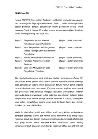 PKP3113 Penyelidikan Tindakan I
PENGENALAN
Kursus PKP3113 Penyelidikan Tindakan I melibatkan teori dalam pengajaran
dan pembelajaran. Tiga tajuk pertama iaitu Tajuk 1, 2 dan 3 dalam profroma
adalah berkaitan dengan penyelidikan dalam pendidikan secara umum
manakala Tajuk 4 hingga 15 adalah khusus kepada penyelidikan tindakan.
Modul ini mengandungi lima tajuk iaitu:
Tajuk 1: Pengenalan kepada Kaedah

(Tajuk 1 dalam profroma)

Penyelidikan dalam Pendidikan
Tajuk 2: Jenis Penyelidikan dan Pengenalan

(Tajuk 2 dalam proforma)

kepada Pelbagai Jenis Reka Bentuk
Penyelidikan
Tajuk 3: Prosedur Penyelidikan Pendidikan

(Tajuk 3 dalam proforma)

Tajuk 4: Penulisan Artikel Penyelidikan

(Tajuk 14 dalam proforma)

Tindakan
Tajuk 5: Cara-cara Menyebarkan Data

(Tajuk 15 dalam proforma)

Penyelidikan Tindakan

Jika diperhatikan kesemua tajuk untuk penyelidikan secara umum (Tajuk 1-3)
dimodulkan. Panel penulis modul sedar bahawa adalah lebih baik sekiranya
asas penyelidikan secara umum dikuliahkan dahulu; namun panel terpaksa
berbuat demikian atas dua sebab. Pertama, memandangkan masa suntuk
dan pensyarah anda terpaksa mengajar tajuk-tajuk penyelidikan tindakan
agar anda dapat menyediakan kertas cadangan penyelidikan tindakan dalam
tempoh dua bulan sebaik sahaja bermula semester 7. Kedua, kebanyakan
tajuk dalam penyelidikan secara umum juga terdapat dalam penyelidikan
tindakan dan akan dikuliahkan.

Modul ini disertakan aktiviti dan latihan untuk pengukuhan pembelajaran.
Terdapat beberapa aktiviti dan latihan yang disediakan bagi setiap tajuk.
Kesemua aktiviti dan latihan ini akan membantu anda membuat refleksi atas
apa

yang

dibaca

serta

memperkukuhkan

kefahaman

anda

tentang

kandungan modul. Jawapan untuk hampir kesemua latihan dan aktiviti boleh
5

 