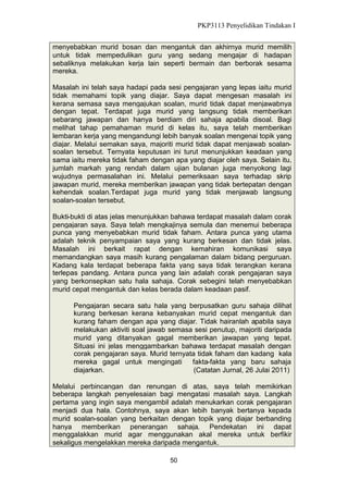 PKP3113 Penyelidikan Tindakan I
menyebabkan murid bosan dan mengantuk dan akhirnya murid memilih
untuk tidak mempedulikan guru yang sedang mengajar di hadapan
sebaliknya melakukan kerja lain seperti bermain dan berborak sesama
mereka.
Masalah ini telah saya hadapi pada sesi pengajaran yang lepas iaitu murid
tidak memahami topik yang diajar. Saya dapat mengesan masalah ini
kerana semasa saya mengajukan soalan, murid tidak dapat menjawabnya
dengan tepat. Terdapat juga murid yang langsung tidak memberikan
sebarang jawapan dan hanya berdiam diri sahaja apabila disoal. Bagi
melihat tahap pemahaman murid di kelas itu, saya telah memberikan
lembaran kerja yang mengandungi lebih banyak soalan mengenai topik yang
diajar. Melalui semakan saya, majoriti murid tidak dapat menjawab soalansoalan tersebut. Ternyata keputusan ini turut menunjukkan keadaan yang
sama iaitu mereka tidak faham dengan apa yang diajar oleh saya. Selain itu,
jumlah markah yang rendah dalam ujian bulanan juga menyokong lagi
wujudnya permasalahan ini. Melalui pemeriksaan saya terhadap skrip
jawapan murid, mereka memberikan jawapan yang tidak bertepatan dengan
kehendak soalan.Terdapat juga murid yang tidak menjawab langsung
soalan-soalan tersebut.
Bukti-bukti di atas jelas menunjukkan bahawa terdapat masalah dalam corak
pengajaran saya. Saya telah mengkajinya semula dan menemui beberapa
punca yang menyebabkan murid tidak faham. Antara punca yang utama
adalah teknik penyampaian saya yang kurang berkesan dan tidak jelas.
Masalah ini berkait rapat dengan kemahiran komunikasi saya
memandangkan saya masih kurang pengalaman dalam bidang perguruan.
Kadang kala terdapat beberapa fakta yang saya tidak terangkan kerana
terlepas pandang. Antara punca yang lain adalah corak pengajaran saya
yang berkonsepkan satu hala sahaja. Corak sebegini telah menyebabkan
murid cepat mengantuk dan kelas berada dalam keadaan pasif.
Pengajaran secara satu hala yang berpusatkan guru sahaja dilihat
kurang berkesan kerana kebanyakan murid cepat mengantuk dan
kurang faham dengan apa yang diajar. Tidak hairanlah apabila saya
melakukan aktiviti soal jawab semasa sesi penutup, majoriti daripada
murid yang ditanyakan gagal memberikan jawapan yang tepat.
Situasi ini jelas menggambarkan bahawa terdapat masalah dengan
corak pengajaran saya. Murid ternyata tidak faham dan kadang kala
mereka gagal untuk mengingati
fakta-fakta yang baru sahaja
diajarkan.
(Catatan Jurnal, 26 Julai 2011)
Melalui perbincangan dan renungan di atas, saya telah memikirkan
beberapa langkah penyelesaian bagi mengatasi masalah saya. Langkah
pertama yang ingin saya mengambil adalah menukarkan corak pengajaran
menjadi dua hala. Contohnya, saya akan lebih banyak bertanya kepada
murid soalan-soalan yang berkaitan dengan topik yang diajar berbanding
hanya memberikan penerangan sahaja. Pendekatan ini dapat
menggalakkan murid agar menggunakan akal mereka untuk berfikir
sekaligus mengelakkan mereka daripada mengantuk.
50

 