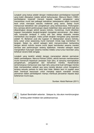 PKP3113 Penyelidikan Tindakan I

Langkah yang kedua adalah dengan melaksanakan pembelajaran koperatif
yang boleh diterapkan melalui aktiviti berkumpulan. Menurut Slavin (1990),
pembelajaran koperatif merujuk kepada kaedah pengajaran yang
memerlukan murid dari pelbagai kebolehan bekerjasama dalam kumpulan
kecil untuk mencapai sesuatu matlamat yang sama. Setiap murid
mempunyai kebolehan dan pengetahuan yang berbeza-beza. Perkongsian
ilmu semasa aktiviti perbincangan dapat melahirkan idea yang lebih baik jika
dibandingkan dengan aktiviti secara individu. Contohnya, murid diberikan
tugasan menyatakan langkah-langkah mengatasi pencemaran. Jika dalam
satu kumpulan terdapat 5 orang ahli dan setiap daripada mereka
memberikan dua langkah, maka jumlah langkah mengatasi yang diperoleh
adalah 10. Berlainan pula jika tugasan ini dilaksanakan secara individu,
tentu sukar untuk seseorang murid memerah minda bagi memikirkan 10
langkah. Selain itu, aktiviti sebegini lebih menyeronokkan berbanding
dengan aktiviti individu kerana murid dapat berinteraksi sesama mereka
semasa sesi perbincangan sedang dijalankan. Interaksi sebegini dapat
mengeratkan hubungan sesama mereka melalui unsur-unsur kecindan yang
terkeluar secara tidak sengaja.
Langkah yang terakhir adalah dengan menerapkan elemen permainan
dalam pembelajaran. Menurut Rohani (2004), aktiviti bermain membenarkan
murid memenuhi keperluan perasaan ingin tahu, di samping meningkatkan
pengetahuan, pengalaman dan kemahiran mereka. Kanak-kanak
sememangnya mempunyai rasa ingin tahu yang amat kuat sehingga mereka
tidak mempedulikan adakah apa yang mereka lakukan untuk mengetahui
tentang sesuatu perkara itu betul atau tidak. Melalui teori ini jugalah saya
telah membuat keputusan untuk mengkaji sejauh manakah konsep
permainan dalam pembelajaran mampu membuat perubahan kepada daya
kefahaman murid saya.
Sumber: Abdul Rahman (2011)

Syabas! Berehatlah sebentar. Selepas itu, kita akan membincangkan
tentang pelan tindakan dan pelaksanaannya.

51

 