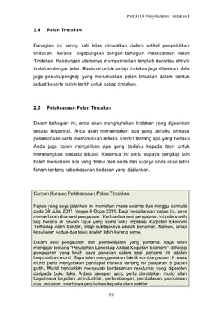 PKP3113 Penyelidikan Tindakan I
2.4

Pelan Tindakan

Bahagian ini sering kali tidak dimuatkan dalam artikel penyelidikan
tindakan

kerana

digabungkan dengan bahagian Pelaksanaan Pelan

Tindakan. Kandungan utamanya memperincikan langkah dan/atau aktiviti
tindakan dengan jelas. Rasional untuk setiap tindakan juga diberikan. Ada
juga penulis/pengkaji yang merumuskan pelan tindakan dalam bentuk
jadual beserta tarikh-tarikh untuk setiap tindakan.

2.5

Pelaksanaan Pelan Tindakan

Dalam bahagian ini, anda akan menghuraikan tindakan yang dijalankan
secara terperinci. Anda akan menceritakan apa yang berlaku semasa
pelaksanaan serta memasukkan refleksi kendiri tentang apa yang berlaku.
Anda juga boleh mengaitkan apa yang berlaku kepada teori untuk
menerangkan sesuatu situasi. Kesemua ini perlu supaya pengkaji lain
boleh memahami apa yang dilalui oleh anda dan supaya anda akan lebih
faham tentang keberkesanan tindakan yang dijalankan.

Contoh Huraian Pelaksanaan Pelan Tindakan:
Kajian yang saya jalankan ini memakan masa selama dua minggu bermula
pada 30 Julai 2011 hingga 8 Ogos 2011. Bagi menjalankan kajian ini, saya
memerlukan dua sesi pengajaran. Kedua-dua sesi pengajaran ini pula masih
lagi berada di bawah tajuk yang sama iaitu Implikasi Kegiatan Ekonomi
Terhadap Alam Sekitar, tetapi subtajuknya adalah berlainan. Namun, tahap
kesukaran kedua-dua tajuk adalah lebih kurang sama.
Dalam sesi pengajaran dan pembelajaran yang pertama, saya telah
mengajar tentang “Perubahan Landskap Akibat Kegiatan Ekonomi”. Strategi
pengajaran yang telah saya gunakan dalam sesi pertama ini adalah
berpusatkan murid. Saya telah menggunakan teknik sumbangsaran di mana
murid perlu menyatakan pendapat mereka tentang isi pelajaran di papan
putih. Murid hendaklah menjawab berdasarkan maklumat yang diperoleh
daripada buku teks. Antara jawapan yang perlu dinyatakan murid ialah
bagaimana kegiatan perindustrian, perlombongan, pembalakan, pembinaan
dan pertanian membawa perubahan kepada alam sekitar.
52

 