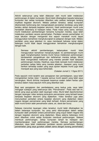 PKP3113 Penyelidikan Tindakan I

Aktiviti seterusnya yang telah dilakukan oleh murid ialah melakukan
perbincangan di dalam kumpulan. Murid telah dibahagikan kepada beberapa
kumpulan dan setiap kumpulan diberikan satu petikan karangan tentang
implikasi kegiatan ekonomi. Melalui petikan tersebut, setiap kumpulan
dikehendaki berbincang dan mengenalpasti perubahan landskap yang telah
berlaku akibat daripada kegiatan ekonomi. Hasil perbincangan murid pula
hendaklah dibentang di hadapan kelas. Pada masa yang sama, semasa
murid melakukan pembentangan bersama kumpulan mereka, saya telah
melakukan penilaian secara pemerhatian. Penilaian secara pemerhatian ini
saya lakukan dengan mengambil kira sejauh manakah murid dapat
menggunakan kemahiran menghubungkait isi pelajaran dengan baik. Melalui
penilaian yang saya jalankan ini, saya mendapati bahawa ramai dalam
kalangan murid tidak dapat menggunakan kemahiran menghubungkait
dengan baik.
Semasa
aktiviti
pembentangan,
kebanyakan
murid
tidak
menggunakan kemahiran menghubungkait. Isi pembentangan murid
agak menghampakan kerana murid hanya melakukan perbincangan
berdasarkan pengetahuan dan kefahaman mereka sahaja. Murid
tidak menganalisis maklumat yang mereka peroleh hasil daripada
perbincangan mereka. Hasilnya, saya tidak nampak murid melakukan
perkaitan setiap fakta yang mereka jelaskan. Jawapan yang murid
berikan terhadap soalan yang saya ajukan kepada murid juga tidak
menepati apa yang saya kehendaki.
(Catatan Jurnal 3, 1 Ogos 2011)
Pada sepuluh minit terakhir sesi pengajaran dan pembelajaran, saya telah
mengedarkan kertas Ujian 1 kepada semua murid seperti yang telah saya
rancangkan. Murid diminta menjawab kesemua soalan dalam kertas ujian
tersebut dalam masa sepuluh minit yang diberikan tadi.
Bagi sesi pengajaran dan pembelajaran yang kedua pula, saya telah
mengajar subtajuk yang seterusnya iaitu “Pencemaran”. Pada sesi kali ini,
teknik yang saya gunakan ialah tayangan video. Murid telah dipertontonkan
dengan tayangan video tentang jenis-jenis pencemaran yang terhasil kesan
daripada kegiatan ekonomi yang dijalankan. Video tersebut juga jelas
menunjukkan perkaitan antara kegiatan ekonomi yang dijalankan dalam
negara dengan pencemaran yang telah terhasil. Antara pencemaran yang
telah murid tonton ialah pencemaran udara, air, darat dan bunyi.
Selepas menonton tayangan video tersebut, murid telah dibahagikan ke
dalam beberapa kumpulan. Isu yang perlu dibincangkan dalam setiap
kumpulan ialah perkaitan antara pencemaran yang wujud dalam negara kita
dengan kegiatan ekonomi yang dijalankan. Masa selama beberapa minit
akan diberikan untuk setiap kumpulan membuat perbincangan. Selesai
membuat perbincangan, setiap kumpulan tampil ke hadapan dan
membentangkan hasil perbincangan mereka. Semasa pembentangan
dilakukan, saya telah melakukan penilaian secara pemerhatian. Borang
pemerhatian yang saya gunakan adalah sama dengan borang pemerhatian
53

 