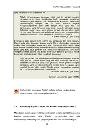 PKP3113 Penyelidikan Tindakan I
yang saya telah lakukan sebelum ini.
Aktiviti pembentangan kumpulan pada hari ini sangat menarik
perhatian saya. Murid seolah-olah telah menguasai kemahiran
menghubungkait dengan baik. Kebanyakan kumpulan melakukan
pembentangan
dengan
baik
di
mana
mereka
berjaya
menghubungkaitkan satu fakta dengan fakta yang lain. Isi
pembentang yang tersusun juga amat menarik perhatian saya.
Beberapa soalan yang saya ajukan berjaya dijawab oleh murid
dengan tepat. Saya merasakan bahawa penggunaan tayangan video
ini berjaya membantu murid menguasai kemahiran hubungkait.
(Catatan Jurnal 4, 8 Ogos 2011)
Seterusnya, pada sepuluh minit terakhir sesi pengajaran dan pembelajaran,
Ujian 2 pula telah diedarkan kepada murid. Murid dikehendaki menjawab
soalan ujian berdasarkan masa yang telah ditetapkan. Akhir sekali, saya
telah memilih beberapa orang murid untuk melakukan sesi temubual tentang
teknik yang baru saya gunakan tadi. Untuk sesi temubual ini, saya telah
mengambil masa selama lima belas minit untuk bertanya pendapat murid
berkenaan teknik tayangan video yang telah digunakan.
Saya sangat berpuas hati dengan sesi pengajaran dan pembelajaran
pada hari ini. Maklum balas yang baik telah diberikan oleh murid.
Berdasarkan temubual yang saya jalankan, murid gembira dengan
pengajaran yang saya lakukan kerana mereka dapat menguasai topik
tersebut dengan lebih mudah. Mereka mudah mengaitkan kegiatan
ekonomi dengan pencemaran yang berlaku.
(Catatan Jurnal 6, 8 Ogos 2011)
Sumber: Muhammad Uzair (2011)

Berhenti dan renungkan. Apakah perkara-perkara yang perlu ada
dalam huraian pelaksanaan pelan tindakan?

2.6

Metodologi Kajian (Sampel dan Kaedah Pengumpulan Data)

Metodologi kajian biasanya termasuk huraian tentang sampel kajian dan
kaedah

pengumpulan

data.

Kaedah

pengumpulan

data

pula

membincangkan tentang cara pengumpulan data dan instrumen kajian.
54

 