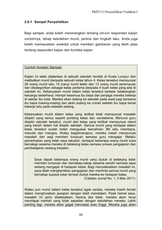 PKP3113 Penyelidikan Tindakan I
2.6.1 Sampel Penyelidikan
Bagi sampel, anda boleh menerangkan tentang ciri-ciri responden kajian
contohnya, tahap kebolehan murid, jantina dan tingkah laku. Anda juga
boleh memasukkan anekdot untuk memberi gambaran yang lebih jelas
tentang responden kajian dan konteks kajian

Contoh Huraian Sampel:
Kajian ini telah dijalankan di sebuah sekolah rendah di Kuala Lumpur dan
melibatkan murid daripada sebuah kelas tahun 4. Kelas tersebut mempunyai
28 orang murid iaitu 15 orang murid lelaki dan 13 orang murid perempuan
dan dikategorikan sebagai kelas pertama daripada 4 buah kelas yang ada di
sekolah itu. Kebanyakan murid dalam kelas tersebut berlatar belakangkan
keluarga sederhana. Hampir kesemua ibu bapa dan penjaga mereka bekerja
di sekitar ibu kota. Mereka akan datang ke sekolah pada awal pagi bersama
ibu bapa masing-masing dan akan pulang ke rumah setelah ibu bapa tamat
bekerja iaitu pada sebelah petang.
Kebanyakan murid dalam kelas yang terlibat tidak mempunyai masalah
disiplin yang serius seperti ponteng kelas dan vandalisme. Menurut guru
disiplin sekolah tersebut, murid dari kelas yang terlibat mempunyai rekod
yang bersih dalam hal disiplin sekolah. Semua murid yang terdapat dalam
kelas tersebut sudah boleh menguasai kemahiran 3M iaitu membaca,
menulis dan mengira. Walau bagaimanapun, mereka masih mempunyai
masalah dari segi memberi tumpuan semasa guru mengajar. Melalui
pemerhatian yang telah saya lakukan, terdapat beberapa orang murid suka
bercakap sesama mereka di belakang kelas semasa proses pengajaran dan
pembelajaran sedang berjalan.

Saya dapati beberapa orang murid yang duduk di belakang tidak
memberi tumpuan dan bercakap-cakap sesama sendiri semasa saya
sedang mengajar di hadapan kelas. Bagi menyelesaikan masalah ini,
saya telah menghentikan pengajaran dan meminta semua murid yang
bercakap supaya tukar tempat duduk mereka ke hadapan kelas.
(Catatan Jurnal No. 1, 3 Mac 2011)
Walau pun murid dalam kelas tersebut agak cerdas, mereka masih lemah
dalam menghuraikan jawapan dengan lebih mendalam. Pada hemat saya,
masalah ini perlu diselesaikan, kerana jika tidak, mereka akan terus
mendapat markah yang tidak sepadan dengan kebolehan mereka. Lebih
penting lagi, mereka akan gagal mencapai aras tinggi. Mereka juga akan
55

 