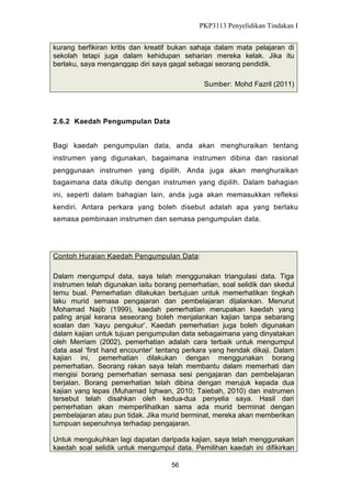 PKP3113 Penyelidikan Tindakan I
kurang berfikiran kritis dan kreatif bukan sahaja dalam mata pelajaran di
sekolah tetapi juga dalam kehidupan seharian mereka kelak. Jika itu
berlaku, saya menganggap diri saya gagal sebagai seorang pendidik.
Sumber: Mohd Fazril (2011)

2.6.2 Kaedah Pengumpulan Data
Bagi kaedah pengumpulan data, anda akan menghuraikan tentang
instrumen yang digunakan, bagaimana instrumen dibina dan rasional
penggunaan instrumen yang dipilih. Anda juga akan menghuraikan
bagaimana data dikutip dengan instrumen yang dipilih. Dalam bahagian
ini, seperti dalam bahagian lain, anda juga akan memasukkan refleksi
kendiri. Antara perkara yang boleh disebut adalah apa yang berlaku
semasa pembinaan instrumen dan semasa pengumpulan data.

Contoh Huraian Kaedah Pengumpulan Data:
Dalam mengumpul data, saya telah menggunakan triangulasi data. Tiga
instrumen telah digunakan iaitu borang pemerhatian, soal selidik dan skedul
temu bual. Pemerhatian dilakukan bertujuan untuk memerhatikan tingkah
laku murid semasa pengajaran dan pembelajaran dijalankan. Menurut
Mohamad Najib (1999), kaedah pemerhatian merupakan kaedah yang
paling anjal kerana seseorang boleh menjalankan kajian tanpa sebarang
soalan dan ‘kayu pengukur’. Kaedah pemerhatian juga boleh digunakan
dalam kajian untuk tujuan pengumpulan data sebagaimana yang dinyatakan
oleh Merriam (2002), pemerhatian adalah cara terbaik untuk mengumpul
data asal ‘first hand encounter’ tentang perkara yang hendak dikaji. Dalam
kajian ini, pemerhatian dilakukan dengan menggunakan borang
pemerhatian. Seorang rakan saya telah membantu dalam memerhati dan
mengisi borang pemerhatian semasa sesi pengajaran dan pembelajaran
berjalan. Borang pemerhatian telah dibina dengan merujuk kepada dua
kajian yang lepas (Muhamad Iqhwan, 2010; Taiebah, 2010) dan instrumen
tersebut telah disahkan oleh kedua-dua penyelia saya. Hasil dari
pemerhatian akan memperlihatkan sama ada murid berminat dengan
pembelajaran atau pun tidak. Jika murid berminat, mereka akan memberikan
tumpuan sepenuhnya terhadap pengajaran.
Untuk mengukuhkan lagi dapatan daripada kajian, saya telah menggunakan
kaedah soal selidik untuk mengumpul data. Pemilihan kaedah ini difikirkan
56

 
