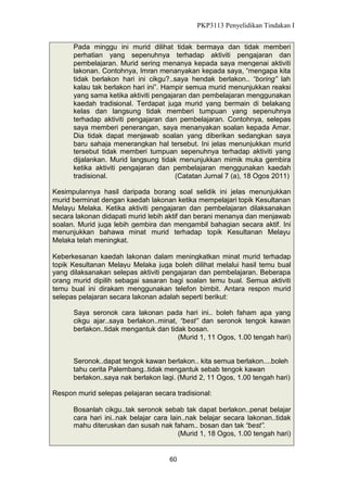 PKP3113 Penyelidikan Tindakan I
Pada minggu ini murid dilihat tidak bermaya dan tidak memberi
perhatian yang sepenuhnya terhadap aktiviti pengajaran dan
pembelajaran. Murid sering menanya kepada saya mengenai aktiviti
lakonan. Contohnya, Imran menanyakan kepada saya, “mengapa kita
tidak berlakon hari ini cikgu?..saya hendak berlakon.. “boring” lah
kalau tak berlakon hari ini”. Hampir semua murid menunjukkan reaksi
yang sama ketika aktiviti pengajaran dan pembelajaran menggunakan
kaedah tradisional. Terdapat juga murid yang bermain di belakang
kelas dan langsung tidak memberi tumpuan yang sepenuhnya
terhadap aktiviti pengajaran dan pembelajaran. Contohnya, selepas
saya memberi penerangan, saya menanyakan soalan kepada Amar.
Dia tidak dapat menjawab soalan yang diberikan sedangkan saya
baru sahaja menerangkan hal tersebut. Ini jelas menunjukkan murid
tersebut tidak memberi tumpuan sepenuhnya terhadap aktiviti yang
dijalankan. Murid langsung tidak menunjukkan mimik muka gembira
ketika aktiviti pengajaran dan pembelajaran menggunakan kaedah
tradisional.
(Catatan Jurnal 7 (a), 18 Ogos 2011)
Kesimpulannya hasil daripada borang soal selidik ini jelas menunjukkan
murid berminat dengan kaedah lakonan ketika mempelajari topik Kesultanan
Melayu Melaka. Ketika aktiviti pengajaran dan pembelajaran dilaksanakan
secara lakonan didapati murid lebih aktif dan berani menanya dan menjawab
soalan. Murid juga lebih gembira dan mengambil bahagian secara aktif. Ini
menunjukkan bahawa minat murid terhadap topik Kesultanan Melayu
Melaka telah meningkat.
Keberkesanan kaedah lakonan dalam meningkatkan minat murid terhadap
topik Kesultanan Melayu Melaka juga boleh dilihat melalui hasil temu bual
yang dilaksanakan selepas aktiviti pengajaran dan pembelajaran. Beberapa
orang murid dipilih sebagai sasaran bagi soalan temu bual. Semua aktiviti
temu bual ini dirakam menggunakan telefon bimbit. Antara respon murid
selepas pelajaran secara lakonan adalah seperti berikut:
Saya seronok cara lakonan pada hari ini.. boleh faham apa yang
cikgu ajar..saya berlakon..minat, “best” dan seronok tengok kawan
berlakon..tidak mengantuk dan tidak bosan.
(Murid 1, 11 Ogos, 1.00 tengah hari)
Seronok..dapat tengok kawan berlakon.. kita semua berlakon....boleh
tahu cerita Palembang..tidak mengantuk sebab tengok kawan
berlakon..saya nak berlakon lagi. (Murid 2, 11 Ogos, 1.00 tengah hari)
Respon murid selepas pelajaran secara tradisional:
Bosanlah cikgu..tak seronok sebab tak dapat berlakon..penat belajar
cara hari ini..nak belajar cara lain..nak belajar secara lakonan..tidak
mahu diteruskan dan susah nak faham.. bosan dan tak “best”.
(Murid 1, 18 Ogos, 1.00 tengah hari)

60

 