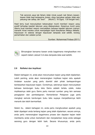 PKP3113 Penyelidikan Tindakan I

Tak seronok..saya tak faham..tidak minat..susah nak faham..kawankawan tidak bagi kerjasama..bosan..cikgu bercakap sahaja..tidak ada
peluang nak cakap..tak “best”. (Murid 2, 18 Ogos, 1.00 tengah hari)
Hasil temu bual menunjukkan kebanyakan murid memberi respon yang
positif terhadap kaedah lakonan yang dilaksanakan. Kesemua murid yang
ditemu bual memberi respon menyatakan bahawa kaedah lakonan mampu
menarik minat mereka untuk mempelajari topik Kesultanan Melayu Melaka.
Keputusan ini selaras dengan keputusan daripada soal selidik, borang
pemerhatian dan catatan jurnal.
Sumber: Muhammad Firdaus (2011)

Bincangkan bersama kawan anda bagaimana menghasilkan min
seperti dalam Jadual 3 di atas daripada data soal selidik.

2.8

Refleksi dan Implikasi

Dalam bahagian ini, anda akan merumuskan kajian yang telah dijalankan.
Lebih penting, anda akan menerangkan implikasi kajian iaitu apakah
tindakan

susulan

yang

perlu

diambil

oleh

pihak

berkepentingan

berdasarkan keputusan kajian. Contohnya, sekiranya kajian menunjukkan
bahawa kandungan buku teks Sains adalah terlalu cetek, maka
implikasinya ialah guru Sains perlu mencari sumber yang lain semasa
pengajaran

dan

pembelajaran;

Kementerian

Pelajaran

juga

perlu

mengkaji semula kandungan buku teks supaya menjadikannya lebih
menarik dan lebih bermanfaat.
Selain itu, dalam bahagian ini, anda perlu menghuraikan apakah yang
telah dipelajari anda tentang kajian yang telah dijalankan; secara amnya,
anda perlu menerangkan bagaimana proses dan dapatan kajian telah
membantu anda untuk memahami dan menjalankan kerja anda sebagai
seorang guru dengan lebih baik. Secara khususnya, anda perlu
61

 