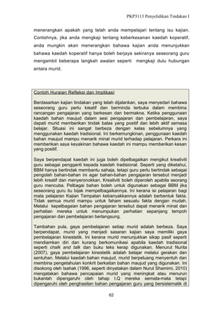 PKP3113 Penyelidikan Tindakan I
menerangkan apakah yang telah anda mempelajari tentang isu kajian.
Contohnya, jika anda mengkaji tentang keberkesanan kaedah koperatif,
anda mungkin akan menerangkan bahawa kajian anda menunjukkan
bahawa kaedah koperatif hanya boleh berjaya sekiranya seseorang guru
mengambil beberapa langkah awalan seperti

mengkaji dulu hubungan

antara murid.

Contoh Huraian Refleksi dan Implikasi:
Berdasarkan kajian tindakan yang telah dijalankan, saya menyedari bahawa
seseorang guru perlu kreatif dan berminda terbuka dalam membina
rancangan pengajaran yang berkesan dan bermakna. Ketika penggunaan
kaedah bahan maujud dalam sesi pengajaran dan pembelajaran, saya
dapati murid memberikan tindak balas yang positif dan lebih aktif semasa
belajar. Situasi ini sangat berbeza dengan kelas sebelumnya yang
menggunakan kaedah tradisional. Ini berkemungkinan, penggunaan kaedah
bahan maujud mampu menarik minat murid terhadap pelajaran. Perkara ini
memberikan saya keyakinan bahawa kaedah ini mampu memberikan kesan
yang positif.
Saya berpendapat kaedah ini juga boleh dipelbagaikan mengikut kreativiti
guru sebagai pengganti kepada kaedah tradisional. Seperti yang diketahui,
BBM hanya bertindak membantu sahaja, tetapi guru perlu bertindak sebagai
pengolah bahan-bahan ini agar bahan-bahan pengajaran tersebut menjadi
lebih kreatif dan menyeronokkan. Kreativiti boleh diperoleh apabila seorang
guru mencuba. Pelbagai bahan boleh untuk digunakan sebagai BBM jika
seseorang guru itu bijak mempelbagaikannya. Ini kerana isi pelajaran bagi
mata pelajaran Kajian Tempatan kebanyakkannya adalah berbentuk fakta.
Tidak semua murid mampu untuk faham sesuatu fakta dengan mudah.
Melalui kepelbagaian bahan pengajaran tersebut dapat menarik minat dan
perhatian mereka untuk menumpukan perhatian sepanjang tempoh
pengajaran dan pembelajaran berlangsung.
Tambahan pula, gaya pembelajaran setiap murid adalah berbeza. Saya
berpendapat, murid yang menjadi sasaran kajian saya memiliki gaya
pembelajaran kinestetik. Ini kerana murid menunjukkan sikap pasif seperti
mendiamkan diri dan kurang berkomunikasi apabila kaedah tradisional
seperti chalk and talk dan buku teks kerap digunakan. Menurut Nurita
(2007), gaya pembelajaran kinestetik adalah belajar melalui gerakan dan
sentuhan. Melalui kaedah bahan maujud, murid berpeluang menyentuh dan
membina pengetahuian konkrit berkaitan bahan maujud yang digunakan. Ini
disokong oleh Isahak (1996, seperti dinyatakan dalam Nurul Shamimi, 2010)
mengatakan bahawa pencapaian murid yang meningkat atau menurun
bukanlah dipengaruhi oleh tahap I.Q mereka semata-mata tetapi
dipengaruhi oleh penghasilan bahan pengajaran guru yang bersistematik di
62

 