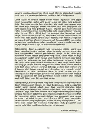 PKP3113 Penyelidikan Tindakan I
samping kesediaan kognitif dan efektif murid. Oleh itu, adalah tidak mustahil
untuk mencuba supaya pembelajaran murid menjadi lebih bermakna.
Dalam kajian ini, setelah kaedah bahan maujud digunakan saya dapati
murid menunjukkan reaksi yang positif setiap kali kelas mata pelajaran
Kajian Tempatan bermula. Tambahan lagi, ada murid yang menegur saya
dan minta saya mengajar mereka walaupun tiada sesi pengajaran dan
pembelajaran bagi mata pelajaran Kajian Tempatan pada hari berkenaan.
Hal ini menunjukkan minat murid terhadap mata pelajaran Kajian Tempatan
sudah terbina. Murid dilihat lebih bersemangat dan bermotivasi untuk
belajar. Baharom dan Ilyas (2010) menyatakan bahawa motivasi dalam diri
murid tidak hadir secara sendiri tanpa disokong oleh kaedah pengajaran
guru yang kreatif dan efektif. ini disokong oleh Songgok (2009) menyatakan
bahawa guru yang berkesan dalam menjalankan tugasnya adalah guru yang
berjaya menjadikan muridnya bermotivasi dalam pelajaran.
Keberkesanan dalam pengajaran juga bergantung kepada usaha guru
dalam memahami makna motivasi belajar itu sendiri dan mengembangkan
serta menggerakkan motivasi pembelajaran pelajar itu ke tahap yang
maksimum melalui kaedah pengajaran yang sesuai. Dalam kajian ini, saya
menggunakan kaedah bahan maujud untuk membina motivasi belajar dalam
diri murid dan keberkesannya telah dilihat berdasarkan perubahan tingkah
laku murid seperti yang dinyatakan sebelum ini. Akan tetapi, melalui kajian
ini saya juga pelajari bahawa penggunaan kaedah bahan maujud sematamata tidak akan berhasil sekiranya beberapa perkara tidak diambil kira.
Antaranya ialah bahan maujud yang digunakan perlu menarik, mudah
dikendalikan dan tidak merbahaya. Bahan ini boleh berubah mengikut
kemampuan dan kepentingan guru dan cara pengendalian bahan tersebut.
Tanpa pengetahuan dan cara pemakaian, bahan tersebut akan menjadi
gajah putih dalam kelas dan membazir sahaja.
Kesimpulannya, banyak perkara yang telah saya pelajari dan perlu perbaiki
dalam melaksanakan kaedah ini. Saya berpendapat, skop penggunaan
kaedah bahan maujud adalah luas. Daya kreativiti diperlukan dalam
mempelbagaikan penggunaan bahan maujud dalam mata pelajaran Kajian
Tempatan. Saya tidak boleh menarik nafas lega setelah menjalankan kajian
terhadap kaedah ini sebaliknya perlu melakukan lebih banyak penyelidikan
dan pembacaan dalam mempertingkatkan mutu pengajaran saya secara
berterusan. Ini selari dengan Nurul Shamimi (2010) yang menyatakan
bahawa individu yang bergelar guru adalah ‘life long learning person’. Guru
harus terus belajar dan berusaha memperbaiki mutu pengajaran agar
mampu melahirkan murid yang berlimu dan berwawasan.
Sumber: Akmal (2011)

63

 