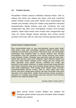 PKP3113 Penyelidikan Tindakan I
2.9

Tindakan Susulan

Penyelidikan tindakan biasanya melibatkan beberapa kitaran. Oleh itu,
selepas satu kitaran iaitu selepas satu kajian, anda akan memikirkan
apakah tindakan susulan yang boleh diambil untuk mengurangkan lagi
masalah yang dihadapi; sering kali, tindakan yang dijalankan merupakan
pengubahsuaian kepada tindakan yang asal. Contohnya, jika anda
menggunakan lagu 80an untuk meningkatkan tumpuan murid terhadap
pelajaran, dalam kajian berikut anda mungkin akan menggunakan lagu
masa kini kerana didapati bahawa lagu-lagu lama kurang menarik
perhatian murid anda. Oleh itu, anda ingin mencuba lagu-lagu terkini pula.

Contoh Huraian Tindakan Susulan:
Bagi menambahbaik kajian ini, saya mencadangkan supaya dalam kajian
yang berikut, saya akan memberikan ganjaran kepada kumpulan yang
melakukan persembahan yang terbaik. Pada hemat saya, dan berdasarkan
pemerhatian saya sepajang kajian ini, kaedah ganjaran akan semakin
meningkatkan minat dan semangat murid supaya membuat yang terbaik
untuk kumpulan mereka. Cadangan saya yang kedua ialah dari segi masa.
Adalah lebih baik jika masa untuk melakukan kajian ditambah kepada dua
sesi untuk setiap kaedah. Sebagai contoh, minggu satu dan minggu dua
boleh digunakan untuk kaedah lakonan, manakala dua minggu lagi
digunakan untuk kaedah tradisional. Ini adalah kerana pada minggu pertama
murid boleh mengambil masa untuk bersedia dengan lakonan mereka dan
tidak terlalu tergesa-gesa. Pada minggu kedua barulah setiap kumpulan
mempersembahkan lakonan mereka. Oleh itu, dalam kajian saya yang
berikut, saya akan menggunakan ganjaran dan akan menambah masa yang
digunakan untuk setiap teknik. Adalah diharap bahawa dengan perubahanperubahan ini, masalah yang dihadapi saya iaitu tumpuan murid terhadap
pelajaran akan dapat dikurangkan lagi.
Sumber: Mohd. Farhan (2011)

Baca semula Contoh

Huraian Refleksi dan Implikasi dan

terangkan apakah perkara yang perlu dimuatkan dalam bahagian
Refleksi dan Implikasi
64

 