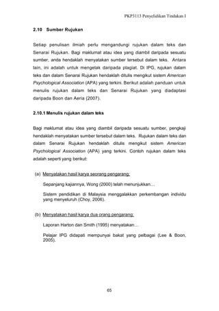 PKP3113 Penyelidikan Tindakan I
2.10 Sumber Rujukan
Setiap penulisan ilmiah perlu mengandungi rujukan dalam teks dan
Senarai Rujukan. Bagi maklumat atau idea yang diambil daripada sesuatu
sumber, anda hendaklah menyatakan sumber tersebut dalam teks. Antara
lain, ini adalah untuk mengelak daripada plagiat. Di IPG, rujukan dalam
teks dan dalam Senarai Rujukan hendaklah ditulis mengikut sistem American
Psychological Association (APA) yang terkini. Berikut adalah panduan untuk
menulis rujukan dalam teks dan Senarai Rujukan yang diadaptasi
daripada Boon dan Aeria (2007).
2.10.1 Menulis rujukan dalam teks
Bagi maklumat atau idea yang diambil daripada sesuatu sumber, pengkaji
hendaklah menyatakan sumber tersebut dalam teks. Rujukan dalam teks dan
dalam Senarai Rujukan hendaklah ditulis mengikut sistem American
Psychological Association (APA) yang terkini. Contoh rujukan dalam teks
adalah seperti yang berikut:
(a) Menyatakan hasil karya seorang pengarang:
Sepanjang kajiannya, Wong (2000) telah menunjukkan…
Sistem pendidikan di Malaysia menggalakkan perkembangan individu
yang menyeluruh (Choy, 2006).
(b) Menyatakan hasil karya dua orang pengarang:
Laporan Harton dan Smith (1995) menyatakan…
Pelajar IPG didapati mempunyai bakat yang pelbagai (Lee & Boon,
2005).

65

 
