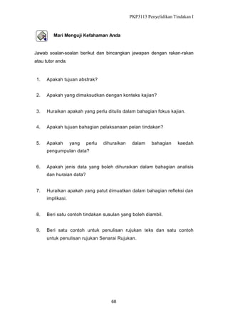 PKP3113 Penyelidikan Tindakan I

Mari Menguji Kefahaman Anda

Jawab soalan-soalan berikut dan bincangkan jawapan dengan rakan-rakan
atau tutor anda.

1.

Apakah tujuan abstrak?

2.

Apakah yang dimaksudkan dengan konteks kajian?

3.

Huraikan apakah yang perlu ditulis dalam bahagian fokus kajian.

4.

Apakah tujuan bahagian pelaksanaan pelan tindakan?

5.

Apakah

yang

perlu

dihuraikan

dalam

bahagian

kaedah

pengumpulan data?

6.

Apakah jenis data yang boleh dihuraikan dalam bahagian analisis
dan huraian data?

7.

Huraikan apakah yang patut dimuatkan dalam bahagian refleksi dan
implikasi.

8.

Beri satu contoh tindakan susulan yang boleh diambil.

9.

Beri satu contoh untuk penulisan rujukan teks dan satu contoh
untuk penulisan rujukan Senarai Rujukan.

68

 