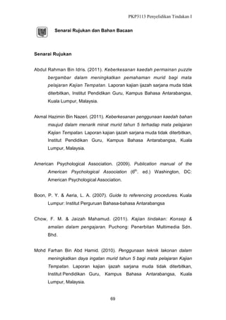 PKP3113 Penyelidikan Tindakan I
Senarai Rujukan dan Bahan Bacaan

Senarai Rujukan
Abdul Rahman Bin Idris. (2011). Keberkesanan kaedah permainan puzzle
bergambar dalam meningkatkan pemahaman murid bagi mata
pelajaran Kajian Tempatan. Laporan kajian ijazah sarjana muda tidak
diterbitkan, Institut Pendidikan Guru, Kampus Bahasa Antarabangsa,
Kuala Lumpur, Malaysia.
Akmal Hazimin Bin Nazeri. (2011). Keberkesanan penggunaan kaedah bahan
maujud dalam menarik minat murid tahun 5 terhadap mata pelajaran
Kajian Tempatan. Laporan kajian ijazah sarjana muda tidak diterbitkan,
Institut Pendidikan Guru, Kampus Bahasa Antarabangsa, Kuala
Lumpur, Malaysia.
American Psychological Association. (2009). Publication manual of the
American Psychological Association (6th. ed.) Washington, DC:
American Psychological Association.
Boon, P. Y. & Aeria, L. A. (2007). Guide to referencing procedures. Kuala
Lumpur: Institut Perguruan Bahasa-bahasa Antarabangsa
Chow, F. M. & Jaizah Mahamud. (2011). Kajian tindakan: Konsep &
amalan dalam pengajaran. Puchong: Penerbitan Multimedia Sdn.
Bhd.
Mohd Farhan Bin Abd Hamid. (2010). Penggunaan teknik lakonan dalam
meningkatkan daya ingatan murid tahun 5 bagi mata pelajaran Kajian
Tempatan. Laporan kajian ijazah sarjana muda tidak diterbitkan,
Institut Pendidikan Guru,

Kampus Bahasa

Lumpur, Malaysia.

69

Antarabangsa, Kuala

 