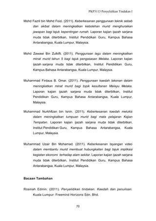 PKP3113 Penyelidikan Tindakan I
Mohd Fazril bin Mohd Foizi. (2011). Keberkesanan penggunaan teknik sebab
dan akibat dalam meningkatkan kebolehan murid menghuraikan
jawapan bagi tajuk kepentingan rumah. Laporan kajian ijazah sarjana
muda tidak diterbitkan, Institut Pendidikan Guru, Kampus Bahasa
Antarabangsa, Kuala Lumpur, Malaysia.

Mohd Zawawi Bin Zulkifli. (2011). Penggunaan lagu dalam meningkatkan
minat murid tahun 5 bagi tajuk pengasasan Melaka. Laporan kajian
ijazah sarjana muda tidak diterbitkan, Institut Pendidikan Guru,
Kampus Bahasa Antarabangsa, Kuala Lumpur, Malaysia.
Muhammad Firdaus B. Omar. (2011). Penggunaan kaedah lakonan dalam
meningkatkan minat murid bagi topik kesultanan Melayu Melaka.
Laporan

kajian

ijazah

sarjana muda

tidak

diterbitkan, Institut

Pendidikan Guru, Kampus Bahasa Antarabangsa, Kuala Lumpur,
Malaysia.
Muhammad Nurkhifzan bin Isnin. (2011). Keberkesanan kaedah melukis
dalam meningkatkan tumpuan murid bagi mata pelajaran Kajian
Tempatan. Laporan kajian ijazah sarjana muda tidak diterbitkan,
Institut Pendidikan Guru,

Kampus

Bahasa

Antarabangsa,

Kuala

Lumpur, Malaysia.

Muhammad Uzair Bin Mohamad. (2011). Keberkesanan tayangan video
dalam membantu murid membuat hubungkaitan bagi tajuk implikasi
kegiatan ekonomi terhadap alam sekitar. Laporan kajian ijazah sarjana
muda tidak diterbitkan, Institut Pendidikan Guru, Kampus Bahasa
Antarabangsa, Kuala Lumpur, Malaysia.

Bacaan Tambahan
Rosinah Edinin. (2011). Penyelidikan tindakan. Kaedah dan penulisan.
Kuala Lumpur: Freemind Horizons Sdn. Bhd.

70

 