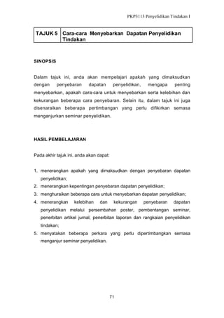 PKP3113 Penyelidikan Tindakan I

TAJUK 5 Cara-cara Menyebarkan Dapatan Penyelidikan
Tindakan

SINOPSIS

Dalam tajuk ini, anda akan mempelajari apakah yang dimaksudkan
dengan

penyebaran

dapatan

penyelidikan,

mengapa

penting

menyebarkan, apakah cara-cara untuk menyebarkan serta kelebihan dan
kekurangan beberapa cara penyebaran. Selain itu, dalam tajuk ini juga
disenaraikan beberapa pertimbangan yang perlu difikirkan semasa
menganjurkan seminar penyelidikan.

HASIL PEMBELAJARAN

Pada akhir tajuk ini, anda akan dapat:
1. menerangkan apakah yang dimaksudkan dengan penyebaran dapatan
penyelidikan;
2. menerangkan kepentingan penyebaran dapatan penyelidikan;
3. menghuraikan beberapa cara untuk menyebarkan dapatan penyelidikan;
4. menerangkan

kelebihan

dan

kekurangan

penyebaran

dapatan

penyelidikan melalui persembahan poster, pembentangan seminar,
penerbitan artikel jurnal, penerbitan laporan dan rangkaian penyelidikan
tindakan;
5. menyatakan beberapa perkara yang perlu dipertimbangkan semasa
menganjur seminar penyelidikan.

71

 