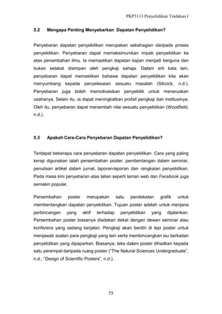 PKP3113 Penyelidikan Tindakan I
5.2

Mengapa Penting Menyebarkan Dapatan Penyelidikan?

Penyebaran dapatan penyelidikan merupakan sebahagian daripada proses
penyelidikan. Penyebaran dapat memaksimumkan impak penyelidikan ke
atas penambahan ilmu. Ia memastikan dapatan kajian menjadi berguna dan
bukan setakat disimpan oleh pengkaji sahaja. Dalam erti kata lain,
penyebaran dapat memastikan bahawa dapatan penyelidikan kita akan
menyumbang

kepada

penyelesaian

sesuatu

masalah

(Silcock,

n.d.).

Penyebaran juga boleh memotivasikan penyelidik untuk meneruskan
usahanya. Selain itu, ia dapat meningkatkan profail pengkaji dan institusinya.
Oleh itu, penyebaran dapat menambah nilai sesuatu penyelidikan (Woodfield,
n.d.).

5.3

Apakah Cara-Cara Penyebaran Dapatan Penyelidikan?

Terdapat beberapa cara penyebaran dapatan penyelidikan. Cara yang paling
kerap digunakan ialah persembahan poster, pembentangan dalam seminar,
penulisan artikel dalam jurnal, laporan-laporan dan rangkaian penyelidikan.
Pada masa kini penyebaran atas talian seperti laman web dan Facebook juga
semakin popular.
Persembahan

poster

merupakan

satu

pendekatan

grafik

untuk

membentangkan dapatan penyelidikan. Tujuan poster adalah untuk menjana
perbincangan

yang

aktif

terhadap

penyelidikan

yang

dijalankan.

Persembahan poster biasanya diadakan dekat dengan dewan seminar atau
konferens yang sedang berjalan. Pengkaji akan berdiri di tepi poster untuk
menjawab soalan para pengkaji yang lain serta membincangkan isu berkaitan
penyelidikan yang dipaparkan. Biasanya, teks dalam poster dihadkan kepada
satu perempat daripada ruang poster (“The Natural Sciences Undergraduate”,
n.d.; “Design of Scientific Posters”, n.d.) .

73

 
