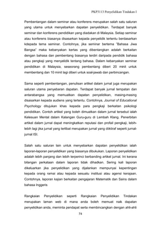 PKP3113 Penyelidikan Tindakan I
Pembentangan dalam seminar atau konferens merupakan salah satu saluran
yang utama untuk menyebarkan dapatan penyelidikan. Terdapat banyak
seminar dan konferens pendidikan yang diadakan di Malaysia. Setiap seminar
atau konferens biasanya disasarkan kepada penyelidik tertentu berdasarkan
kdepada tema seminar. Contohnya, jika seminar bertema ”Bahasa Jiwa
Bangsa” maka kebanyakan kertas yang dibentangkan adalah berkaitan
dengan bahasa dan pembentang biasanya terdiri daripada pendidik bahasa
atau pengkaji yang menyelidik tentang bahasa. Dalam kebanyakan seminar
pendidikan di Malaysia, seseorang pembentang diberi 20 minit untuk
membentang dan 10 minit lagi diberi untuk soal-jawab dan perbincangan.
Sama seperti pembentangan, penulisan artikel dalam jurnal juga merupakan
saluran utama penyebaran dapatan. Terdapat banyak jurnal tempatan dan
antarabangsa yang memuatkan dapatan penyelidikan, masing-masing
disasarkan kepada audiens yang tertentu. Contohnya, Journal of Educational
Psychology ditujukan khas kepada para pengkaji berkaitan psikologi
pendidikan. Contoh artikel yang boleh dimuatkan dalam jurnal tersebut ialah
Kelesuan Mental dalam Kalangan Guru-guru di Lembah Klang. Penerbitan
artikel dalam jurnal dapat meningkatkan reputasi dan profail pengkaji, lebihlebih lagi jika jurnal yang terlibat merupakan jurnal yang diiktiraf seperti jurnaljurnal ISI.
Salah satu saluran lain untuk menyebarkan dapatan penyelidikan ialah
laporan-laporan penyelidikan yang biasanya dibukukan. Laporan penyelidikan
adalah lebih panjang dan lebih terperinci berbanding artikel jurnal. Ini kerana
bilangan perkataan dalam laporan tidak dihadkan. Sering kali laporan
dikeluarkan jika penyelidikan yang dijalankan mempunyai kepentingan
kepada orang ramai atau kepada sesuatu institusi atau agensi kerajaan.
Contohnya, laporan kajian berkaitan pengajaran Matematik dan Sains dalam
bahasa Inggeris
Rangkaian

Penyelidikan

seperti

Rangkaian

Penyelidikan

Tindakan

merupakan laman web di mana anda boleh memuat naik dapatan
penyelidikan anda, meminta pendapat serta membincangkan dengan ahli-ahli
74

 
