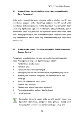 PKP3113 Penyelidikan Tindakan I
5.5

Apakah Kriteria Yang Perlu Dipertimbangkan Semasa Memilih
Cara Penyebaran?

Anda perlu mempertimbangkan beberapa perkara sebelum memilih cara
penyebaran dapatan anda. Contohnya sebelum memilih jurnal untuk
penyebaran, anda mungkin perlu melihat tajuk-tajuk yang dimuatkan dalam
jurnal yang dipilih; anda juga perlu melihat sama ada jurnal tersebut pernah
menerbitkan artikel yang berkaitan dan apakah rujukan-rujukan dalam artikel
anda. Anda juga mungkin perlu mempertimbangkan siapakah audien jurnal
yang berkenaan dan adakah jurnal yang berkenaan mempunyai pengiktirafan
(Silcock, n.d.).

5.6

Apakah Perkara Yang Perlu Dipertimbangkan Bila Menganjurkan
Sesuatu Seminar?

Penganjuran sesuatu seminar memang memerlukan banyak tenaga dan
masa. Antara perkara yang perlu dipertimbangkan adalah:
1.

Pembentukan jawatan kuasa

2.

Pemilihan tema

3.

Penentuan masa, tarikh dan tempat

4.

Penetapan panduan untuk memilih kertas penyelidikan yang sesuai

5.

Siaraya (surat, iklan dan sebagainya untuk memaklumkan para
pengkaji)

6.

Jemputan penceramah kertas utama

7.

Bayaran pembentangan

8.

Bilangan sesi; adakah melibatkan sesi selari?

9.

Pencetakan prosiding (softcopy dan hardcopy)

10.

Hal-hal kewangan

Bincangkan bersama kawan anda ahli-ahli jawatan kuasa yang
diperlukan (contohnya, pengerusi sesi, penjaga masa) untuk
menganjurkan seminar serta senaraikan tugas setiap ahli

78

 