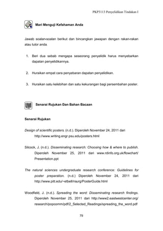 PKP3113 Penyelidikan Tindakan I

Mari Menguji Kefahaman Anda

Jawab soalan-soalan berikut dan bincangkan jawapan dengan rakan-rakan
atau tutor anda.

1. Beri dua sebab mengapa seseorang penyelidik harus menyebarkan
dapatan penyelidikannya.

2. Huraikan empat cara penyebaran dapatan penyelidikan.
3. Huraikan satu kelebihan dan satu kekurangan bagi persembahan poster.

Senarai Rujukan Dan Bahan Bacaan

Senarai Rujukan
Design of scientific posters. (n.d.). Diperoleh November 24, 2011 dari
http://www.writing.engr.psu.edu/posters.html
Silcock, J. (n.d.). Disseminating research: Choosing how & where to publish.
Diperoleh November 25, 2011 dari www.rdinfo.org.uk/flowchart/
Presentation.ppt
The natural sciences undergraduate research conference: Guidelines for
poster preparation. (n.d.) Diperoleh

November 24,

2011 dari

http://www.pitt.edu/~etbell/nsurg/PosterGuide.html

Woodfield, J. (n.d.). Spreading the word: Disseminating research findings.
Diperoleh November 25, 2011 dari http://www2.eastwestcenter.org/
research/popcomm/pdf/2_Selected_Readings/spreading_the_word.pdf

79

 