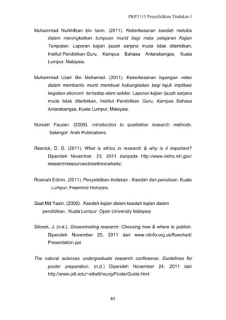 PKP3113 Penyelidikan Tindakan I
Muhammad Nurkhifzan bin Isnin. (2011). Keberkesanan kaedah melukis
dalam meningkatkan tumpuan murid bagi mata pelajaran Kajian
Tempatan. Laporan kajian ijazah sarjana muda tidak diterbitkan,
Institut Pendidikan Guru,

Kampus

Bahasa

Antarabangsa,

Kuala

Lumpur, Malaysia.

Muhammad Uzair Bin Mohamad. (2011). Keberkesanan tayangan video
dalam membantu murid membuat hubungkaitan bagi tajuk implikasi
kegiatan ekonomi terhadap alam sekitar. Laporan kajian ijazah sarjana
muda tidak diterbitkan, Institut Pendidikan Guru, Kampus Bahasa
Antarabangsa, Kuala Lumpur, Malaysia.
Norsiah Fauzan. (2009). Introduction to qualitative research methods.
Selangor: Arah Publications.
Resnick, D. B. (2011). What is ethics in research & why is it important?
Diperoleh November, 23, 2011 daripada http://www.niehs.nih.gov/
research/resources/bioethics/whatis/

Rosinah Edinin. (2011). Penyelidikan tindakan : Kaedah dan penulisan. Kuala
Lumpur: Freemind Horizons.
Saat Md Yasin. (2006). Kaedah kajian dalam kaedah kajian dalam
pendidikan. Kuala Lumpur: Open University Malaysia
Silcock, J. (n.d.). Disseminating research: Choosing how & where to publish.
Diperoleh November 25, 2011 dari www.rdinfo.org.uk/flowchart/
Presentation.ppt

The natural sciences undergraduate research conference: Guidelines for
poster preparation. (n.d.) Diperoleh

November 24,

http://www.pitt.edu/~etbell/nsurg/PosterGuide.html

83

2011 dari

 