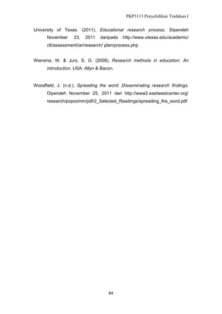 PKP3113 Penyelidikan Tindakan I
University of Texas. (2011). Educational research process. Diperoleh
November

23,

2011

daripada

http://www.utexas.edu/academic/

ctl/assessment/iar/research/ plan/process.php
Wiersma, W. & Jurs, S. G. (2008). Research methods in education: An
introduction. USA: Allyn & Bacon.

Woodfield, J. (n.d.). Spreading the word: Disseminating research findings.
Diperoleh November 25, 2011 dari http://www2.eastwestcenter.org/
research/popcomm/pdf/2_Selected_Readings/spreading_the_word.pdf

84

 