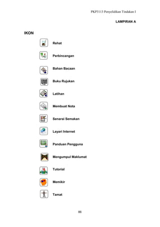 PKP3113 Penyelidikan Tindakan I
LAMPIRAN A

IKON
Rehat

Perbincangan

Bahan Bacaan

Buku Rujukan

Latihan

Membuat Nota

Senarai Semakan

Layari Internet

Panduan Pengguna

Mengumpul Maklumat

Tutorial

Memikir

Tamat

86

 