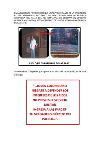 EN LA SIGUIENTE FOTO SE OBSERVA UN REPRESENTANTE DE LA ONG IPO EN
EL 2do CAMPAMENTO ECOLÓGICO DE SAN LORENZO, ZONA DE RESERVA
CAMPESINA DEL VALLE DEL RÍO CIMITARRA. SE OBSERVA UN LETRERO
QUEHACE APOLOGÍA AL RECLUTAMIENTO DE JÓVENES PARA LA GUERRILLA
DE LAS FARC.
Se transcribe la leyenda que aparece en el cartel relacionado en la foto
anterior:
“…JOVEN COLOMBIANO
NIÉGATE A DEFENDER LOS
INTERESES DE LOS RICOS
NO PRESTES EL SERVICIO
MILITAR
INGRESA A LAS FARC EP
TU VERDADERO EJÉRCITO DEL
PUEBLO…”.
 