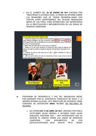 EN EL CORREO DEL 20 DE ENERO DE 2011 ENVIADO POR
TIMOCHENKO A ALFONSO CANO, LE RINDE UN INFORME SOBRE
LAS REUNIONES QUE SE VENÍAN DESARROLLANDO CON
PASTOR ALAPE (RESPONSABLE DEL BLOQUE MAGDALENA
MEDIO DE LAS FARC), PARA ESTABLECER LOS DERROTEROS
EN LA REACTIVACIÓN E IMPLEMENTACIÓN DE LAS ZONAS DE
RESERVA CAMPESINA.
III. PROGRAMA DE DESARROLLO Y PAZ DEL MAGDALENA MEDIO
PDP,(LIDERADA POR EL SACERDOTE FRANCISCO DE ROUX Y LA
SEÑORA MYRIAM VILLEGAS, HOY DIRECTORA DE INCODER), FIRMA
CONVENIO DE ASOCIACION 00629, RECIBIO 350 MILLONES DE
INCODER.
EN CORREODE 12 DE ABRIL DE 2011, DIRIGIDO POR PABLO
CATATUMBO (ALIAS MEDINA) A ALFONSO CANO (ALIAS
ROBLEDO), SOSTIENE QUE “…MUY INTERESANTE QUE SE
GENERE EL DEBATE SOBRE LAS ZONAS DE RESERVAS
CAMPESINA... CON ARGUMENTOS, NO CON
DESCALIFICACIONES…HACE MUCHO RATO VENGO
 