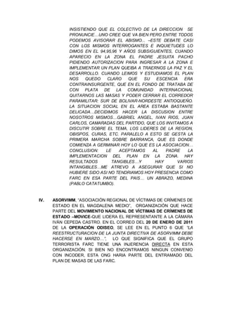 INSISTIENDO QUE EL COLECTIVO DE LA DIRECCION SE
PRONUNCIE…UNO CREE QUE VA BIEN PERO ENTRE TODOS
PODEMOS AVISORAR EL ABISMO... –ESTE DEBATE CASI
CON LOS MISMOS INTERROGANTES E INQUIETUDES LO
DIMOS EN EL 94,95,96 Y AÑOS SUBSIGUIENTES, CUANDO
APARECIO EN LA ZONA EL PADRE JESUITA PACHO
PIDIENDO AUTORIZACION PARA INGRESAR A LA ZONA E
IMPLEMENTAR UN PLAN QUEIBA A TRAERNOS LA PAZ Y EL
DESARROLLO. CUANDO LEIMOS Y ESTUDIAMOS EL PLAN
NOS QUEDO CLARO QUE SU ESCENCIA ERA
CONTRAINSURGENTE, QUE EN EL FONDO DE TRATABA DE
CON PLATA DE LA COMUNIDAD INTERNACIONAL
QUITARNOS LAS MASAS Y PODER CERRAR EL CORREDOR
PARAMILITAR: SUR DE BOLIVAR-NORDESTE ANTIOQUEÑO.
LA SITUACION SOCIAL EN EL AREA ESTABA BASTANTE
DELICADA…DECIDIMOS HACER LA DISCUSION ENTRE
NOSOTROS MISMOS…GABRIEL ANGEL, IVAN RIOS, JUAN
CARLOS, CAMARADAS DEL PARTIDO, QUE LOS INVITAMOS A
DISCUTIR SOBRE EL TEMA, LOS LIDERES DE LA REGION,
OBISPOS, CURAS, ETC. PARALELO A ESTO SE GESTA LA
PRIMERA MARCHA SOBRE BARRANCA, QUE ES DONDE
COMIENZA A GERMINAR HOY LO QUE ES LA ASOCIACION…
CONCLUSION: LE ACEPTAMOS AL PADRE LA
IMPLEMENTACION DEL PLAN EN LA ZONA. HAY
RESULTADOS TANGIBLES…Y HAY VARIOS
INTANGIBLES…ME ATREVO A ASEGURAR QUE SI NO
HUBIERE SIDO ASI NO TENDRIAMOS HOY PRESENCIA COMO
FARC EN ESA PARTE DEL PAIS… UN ABRAZO, MEDINA
(PABLO CATATUMBO).
IV. ASORVIMM, “ASOCIACIÓN REGIONAL DE VÍCTIMAS DE CRÍMENES DE
ESTADO EN EL MAGDALENA MEDIO”, ORGANIZACIÓN QUE HACE
PARTE DEL MOVIMIENTO NACIONAL DE VÍCTIMAS DE CRÍMENES DE
ESTADO –MOVICE-QUE LIDERA EL REPRESENTANTE A LA CÁMARA
IVÁN CEPEDA CASTRO. EN EL CORREO DEL 20 DE ENERO DE 2011
DE LA OPERACIÓN ODISEO, SE LEE EN EL PUNTO 6 QUE “LA
REESTRUCTURACION DE LA JUNTA DIRECTIVA DE ASORVIMM DEBE
HACERSE EN MARZO…”, LO QUE SIGNIFICA QUE EL GRUPO
TERRORISTA FARC TIENE UNA INJERENCIA DIRECTA EN ESTA
ORGANIZACIÓN. SI BIEN NO ENCONTRAMOS NINGUN CONVENIO
CON INCODER, ESTA ONG HARIA PARTE DEL ENTRAMADO DEL
PLAN DE MASAS DE LAS FARC.
 
