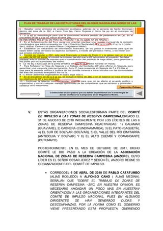 V. ESTAS ORGANIZACIONES SOCIALESFORMAN PARTE DEL COMITÉ
DE IMPULSO A LAS ZONAS DE RESERVA CAMPESINA,CREADO EL
31 DE AGOSTO DE 2010 INICIALMENTE POR LOS LÍDERES DE LAS 6
ZONAS DE RESERVA CAMPESINA REACTIVADAS: 1) CALAMAR
(GUAVIARE), 2) CABRERA (CUNDINAMARCA), 3) EL PATO (CAQUETÁ),
4) EL SUR DE BOLÍVAR (BOLÍVAR), 5) EL VALLE DEL RÍO CIMITARRA
(ANTIOQUIA Y BOLÍVAR) Y 6) EL ALTO CUEMBÍ Y COMANDANTE
(PUTUMAYO).
POSTERIORMENTE EN EL MES DE OCTUBRE DE 2011, DICHO
COMITÉ LE DIO PASO A LA CREACIÓN DE LA ASOCIACIÓN
NACIONAL DE ZONAS DE RESERVA CAMPESINA (ANZORC), CUYO
LÍDER ES EL SEÑOR CESAR JEREZ Y SEGÚN ÉL, ANZORC REÚNE 53
ORGANIZACIONES DEL COMITÉ DE IMPULSO.
CORREODEL 6 DE ABRIL DE 2010 DE PABLO CATATUMBO
(ALIAS ROBLEDO) A ALFONSO CANO ( ALIAS MEDINA),
SEÑALAN QUE “SOBRE EL TRABAJO DE ZONAS DE
RESERVA CAMPESINA –ZRC, EN NUESTRA OPINION, ES
NECESARIO AHONDAR UN POCO MAS EN NUESTRAV
ORIENTACION A LAS ORGANIZACIONES INTEGRANTES DEL
COMITÉ DE IMPULSO NACIONAL, PUES EN ALGUNOS
DIRIGENTES SE HAN GENERADO DUDAS Y
DESCONFIANZAS, POR LA FORMA COMO EL GOBIERNO
VIENE PRESENTANDO ESTA PROPUESTA, QUERIENDO
PLAN DE TRABAJO DE LAS ESTRUCTURAS DEL BLOQUE MAGDALENA MEDIO DE LAS
FARC
Fin del correo
Continuidad de los pasos que se deben implementar en la estrategia de
Zonas de Reserva Campesina en el Magdalena Medio.
Operación Odiseo
 