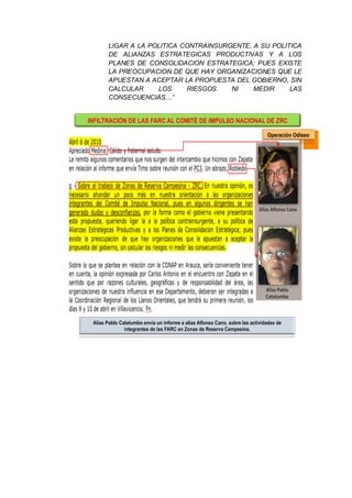 LIGAR A LA POLITICA CONTRAINSURGENTE, A SU POLITICA
DE ALIANZAS ESTRATEGICAS PRODUCTIVAS Y A LOS
PLANES DE CONSOLIDACION ESTRATEGICA; PUES EXISTE
LA PREOCUPACION DE QUE HAY ORGANIZACIONES QUE LE
APUESTAN A ACEPTAR LA PROPUESTA DEL GOBIERNO, SIN
CALCULAR LOS RIESGOS NI MEDIR LAS
CONSECUENCIAS…”
INFILTRACIÓN DE LAS FARC AL COMITÉ DE IMPULSO NACIONAL DE ZRC
Neutralizado
Alias Alfonso Cano
Alias Pablo
Catatumbo
Operación Odiseo
Alias Pablo Catatumbo envia un informe a alias Alfonso Cano, sobre las actividades de
integrantes de las FARC en Zonas de Reserva Campesina.
 