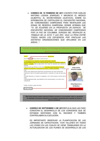 CORREO DE 19 FEBRERO DE 2011 ESCRITO POR CARLOS
ANTONIO LOZADA (ENRIQUE) Y MAURICIO EL MEDICO
(ALBERTO), AL SECRETARIADO (GUSTAVO), SOBRE SU
APROBACION DE CAPITALIZAR EL ENCUENTRO NACIONAL
DE COMUNIDADES CAMPESINAS PARA RESPALDAR LAS
ZONAS DE RESERVA CAMPESINA, DONDE AFIRMAN QUE
“10. DE ACUERDO EN LA PROPUESTA UN ESPACIO DE
ENCUENTRO NACIONAL DE COMUNIDADES CAMPESINAS
POR LA PAZ DE COLOMBIA, SURGIDA DEL RESPALDO AL
TRABAJO DE LA ACVC Y LAS ZRC. VALE LA PENA ENTRE
TODOS HACER LOS ESFUERZOS POR VINCULAR LAS
DISTINTAS ORGANIZACIONES QUE INFLUIMOS EN LAS
AREAS...”.
CORREO DE SEPTIEMBRE 2 DE 2011REFLEJA QUE LAS FARC
CONOCÍAN EL DESARROLLO DE LOS CONVENIOS QUE SE
ESTABAN GESTANDO CON EL INCODER Y TAMBIÉN
CONTROLABAN SU EJECUCIÓN.
ES IMPORTANTE OBSERVAR LA PLANIFICACION DE LAS
JORNADAS DE CAPACITACION, “CON TALLERES EN TODAS
LAS ZONAS EN LAS CUALES SE VIENE TRABAJANDO EN LA
ACTUALIZACION DE LOS PLANES DE DESARROLLO DE LAS
 