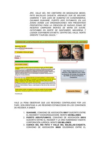 ZRC, VALLE DEL RIO CIMITARRA EN MAGDALENA MEDIO,
PATO BALSILLAS CAQUETA, ARENALES SUR DE BOLIVAR,
CABRERA Y SAN JUAN DE SUMAPAZ EN CUNDINAMARCA,
CALAMAR GUAVIARE, PUERTO ASIS PUTUMAYO; EN LAS
ZONAS DONDE LAS ORGANIZACIONES HAN PRESENTADO
PROPUESTAS PARA LA CREACION DE NUEVAS ZONAS DE
RESERVA CAMPESINA MONTES DE MARIA EN SUCRE,
CATATUMBO EN NORTE DE SANTANDER, MACARENA Y
LOZADA GUAYABERO EN META, CENTRO DEL VALLE, NORTE
ORIENTE Y SUR DEL CAUCA..”
VALE LA PENA OBSERVAR QUE LAS REGIONES CONTROLADAS POR LAS
FARC, SON IDENTICAS A LAS REGIONES ESTABLECIDAS EN LOS CONVENIOS
DE INCODER, A SABER:
1. GUAVIARE. CONVENIO DE ASOCIACIÓN 00617 SUSCRITO ENTRE
EL INCODER Y COOAGROGUAVIARE. MONTO 350 MILLONES.
2. PUERTO ASIS-PUTUMAYO. CONVENIO DE ASOCIACIÓN 00616
SUSCRITO ENTRE EL INCODER Y LA ONG HUMANIDAD VIGENTE
CORPORACIÓN JURÍDICA. MONTO 250 MILLONES.
3. CUENCA DEL RIO PATO Y VALLE DEL BALSILLAS-CAQUETA.
CONVENIO DE ASOCIACIÓN 00620 CELEBRADO ENTRE EL
Neutralizado
Alias Alfonso Cano Alias Pablo Catatumbo
AVANCE DE LA INFILTRACIÓN DE LA ESTRATEGIA DE GOBIERNO POR PARTE DE LAS FARC
Alias Pablo Catatumbo envia un
informe a alias Alfonso Cano, sobre
la situación del trabajo de masas de
las FARC en Zonas de Reserva
Campesina.
Operación Odiseo
 