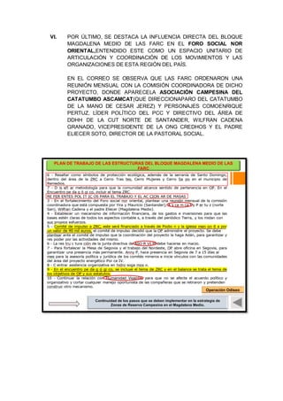 VI. POR ÚLTIMO, SE DESTACA LA INFLUENCIA DIRECTA DEL BLOQUE
MAGDALENA MEDIO DE LAS FARC EN EL FORO SOCIAL NOR
ORIENTAL,ENTENDIDO ESTE COMO UN ESPACIO UNITARIO DE
ARTICULACIÓN Y COORDINACIÓN DE LOS MOVIMIENTOS Y LAS
ORGANIZACIONES DE ESTA REGIÓN DEL PAÍS.
EN EL CORREO SE OBSERVA QUE LAS FARC ORDENARON UNA
REUNIÓN MENSUAL CON LA COMISIÓN COORDINADORA DE DICHO
PROYECTO, DONDE APARECELA ASOCIACIÓN CAMPESINA DEL
CATATUMBO ASCAMCAT(QUE DIRECCIONAPARO DEL CATATUMBO
DE LA MANO DE CESAR JEREZ) Y PERSONAJES COMOENRIQUE
PERTUZ, LÍDER POLÍTICO DEL PCC Y DIRECTIVO DEL ÁREA DE
DDHH DE LA CUT NORTE DE SANTANDER, WILFRAN CADENA
GRANADO, VICEPRESIDENTE DE LA ONG CREDHOS Y EL PADRE
ELIECER SOTO, DIRECTOR DE LA PASTORAL SOCIAL.
PLAN DE TRABAJO DE LAS ESTRUCTURAS DEL BLOQUE MAGDALENA MEDIO DE LAS
FARC
Fin del correo
Continuidad de los pasos que se deben implementar en la estrategia de
Zonas de Reserva Campesina en el Magdalena Medio.
Operación Odiseo
 