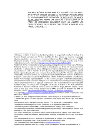“PROFESOR”3
POR HABER PUBLICADO ARTÍCULOS DE YESID
ARTETA4
SIN PREVIA CONSULTA, HAVENIDO INCUMPLIENDO
EN LOS INFORMES DE EJECUCIÓN DE RECURSOS DE APR5
Y
AL INCODER6
NO ASUME LAS CRÍTICAS Y SE ESCUDA EN LA
FALTA DE DIRECCIÓN COLECTIVA PARA NO ASUMIR LAS
ORIENTACIONES, SE PLANTEA QUE ENTRE A HABLAR CON
PACHO URGENTE.…”.
3
El Profesor es el alias de Cesar Jerez. Fundador y redactor de la Agencia Prensa Rural. Geólogo de la
Academia Estatal Azerbaijana de Petróleos (exURSS). En Bakú obtuvo una maestría en geología
industrial de petróleo y gas. Es profesor y traductor de idioma ruso. Desde 1998 es miembro de la ACVC.
Actualmente coordina el equipo nacional dinamizador de Anzorc. Investiga y escribe para diversos
medios de comunicación alternativa. http://prensarural.org/spip/spip.php?article2919
4
Yezid Arteta Dávila, oriundo de Barranquilla, abogado y sociólogo de las Universidades Libre, Atlántico y
Autónoma. Durante su paso por la universidad se destacó como uno de los más importantes lideres
estudiantiles en la Costa Atlántica al lado del dirigente de la Unión Patriótica José Antequera. Se vinculó
a la guerrilla de las FARC en diciembre de 1984. Durante el periodo de trashumancia guerrillera recorrió
distintas regiones del país, tales como Sumapaz, Duda, El Pato, Cauca, Nariño, Putumayo y Caquetá. En
julio de 1996, durante un combate con el ejército, fue capturado herido en la población de Remolinos
de Caguán, y trasladado a la ciudad de Bogotá hasta el pabellón de Alta Seguridad de la Cárcel Nacional
Modelo. Permaneció por espacio de 10 años y 12 días en prisión, recuperó su libertad en julio de 2006, y
públicamente manifestó su renuncia al empleo de las armas como medio para logar cambios políticos, y
sella un compromiso en favor de la paz y la reconciliación entre los colombianos. En febrero de 2007,
abandona el país, y se vincula como investigador a la Escuela de Cultura de Paz de la Universidad
Autónoma de Barcelona. Desde allí escribe al alimón con Alfredo Rangel, Médofilo Medina y Carlos
lozano el libro Que, Cómo, Cuando Negociar con las FARC, publicado en diciembre de 2008 por
Intermedio Editores. http://yezidarteta.wordpress.com/2011/05/03/yezid-arteta-davila/ .
En la página http://prensarural.org/spip/spip.php?auteur162el señor Cesar Jerez le ha publicadoa Yesid
Arteta varios artículos:
En defensa de Jerez, el negociador del Catatumbo. Jueves 11 de julio de 2013 por Yezid Arteta Dávila.
La interminable guerra civil de la izquierda colombiana. Lunes 20 de mayo de 2013 por Yezid Arteta
Dávila.
Jaime BatemanCayón y el M-19: treinta años. Sábado 27 de abril de 2013 por Yezid Arteta Dávila.
Unión Patriótica: realidad y ficción. Lunes 1ro de abril de 2013 por Yezid Arteta Dávila.
Las modernas propuestas de las FARC. Sábado 9 de febrero de 2013 por Yezid Arteta Dávila.
Una reflexión a propósito de la falsa foto de Hugo Chávez publicada por El País de Madrid. Viernes 25 de
enero de 2013 por Yezid Arteta Dávila.
¿Qué pasará al terminar la tregua de las FARC?. Viernes 18 de enero de 2013 por Yezid Arteta Dávila.
Trashumancia: Trece años andando, diez repasando. Domingo 10 de enero de 2010 por Yezid Arteta
Dávila.
¿Qué está pasando en el Cauca?. Miércoles 11 de noviembre de 2009 por Yezid Arteta Dávila.
Liberémonos de la guerra. Lunes 1ro de junio de 2009 por Yezid Arteta Dávila.
5
APR entiéndase como Agencia de Prensa Rural. www.prensarural.org
6
Convenio 0030 celebrado entre INCODER y la Asociación Campesina del Valle del río Cimitarra ACVC.
 