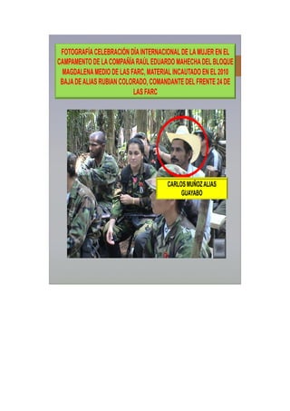 CARLOS MUÑOZALIAS
GUAYABO
FOTOGRAFÍACELEBRACIÓN DÍAINTERNACIONALDE LAMUJER EN EL
CAMPAMENTO DE LACOMPAÑÍARAÚLEDUARDO MAHECHADEL BLOQUE
MAGDALENAMEDIO DE LAS FARC, MATERIALINCAUTADO EN EL 2010
BAJADEALIAS RUBIAN COLORADO, COMANDANTE DEL FRENTE 24 DE
LAS FARC
 