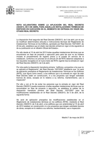 .
MINISTERIO DE INDUSTRIA,
ENERGÍA Y TURISMO.
.
Pº de la Castellana, 160
28071 – Madrid
Tlf.: 91 349
SUBDIRECCIÓN GENERAL DE PLANIF ICACIÓN
ENERGÉTICA Y SEGUIMIENTO
DIRECCION GENERAL DE POLÍTICA
ENERGÉTICA Y MINAS
SECRETARIA DE ESTADO DE ENERGÍA
NOTA ACLARATORIA SOBRE LA APLICACIÓN DEL REAL DECRETO
238/2013, DE 5 DE ABRIL PARA AQUELLAS INSTALACIONES TERMICAS DE
EDIFICIOS EN EJECUCIÓN EN EL MOMENTO DE ENTRADA EN VIGOR DEL
CITADO REAL DECRETO.
La disposición final segunda del Real Decreto 238/2013, de 5 de abril, por el que
se modifican determinados artículos e instrucciones técnicas del Reglamento de
Instalaciones Térmicas en los Edificios, aprobado por Real Decreto 1027/2007, de
20 de julio, establece que el citado real decreto entrará en vigor el día siguiente al
de su publicación en el «Boletín Oficial del Estado».
Por ello desde el 15 de abril de 2013 todas aquellas instalaciones térmicas que se
encontraran en fase de proyecto o ejecución pero para las que no se hubiera
iniciado el procedimiento de registro previo a la puesta en servicio de la
instalación, conforme a lo previsto en el artículo 24 del RITE deberían adaptarse a
los requisitos recogidos en el nuevo texto del RITE vigente tras la entrada en vigor
del Real Decreto 238/2013, de 5 de abril,
Por otra parte la disposición transitoria primera, “edificios y proyectos a los que no
se aplicará el Reglamento” del Real Decreto 1027/2007 establecía que “no será
de aplicación preceptiva el Reglamento de Instalaciones Térmicas en los Edificios
(RITE), que figura como anexo, a los edificios que a la entrada en vigor de este
Real Decreto estén en construcción, ni a los proyectos que tengan solicitada
licencia de obras, excepto en lo relativo a su reforma, mantenimiento, uso e
inspección”
Por ello y con el fin de evitar los perjuicios que la entrada en vigor del Real
Decreto 238/2013 pueda ocasionar a todas aquellas instalaciones térmicas que se
encontraban en fase de proyecto o ejecución, se establece la validez de la
disposición transitoria primera del Real Decreto 1027/2007 para las
modificaciones establecidas en el Real Decreto 238/2013, de 5 de abril, de la
siguiente forma:
No será de aplicación preceptiva las modificaciones establecidas en el
Reglamento de instalaciones térmicas en los edificios (RITE), mediante el Real
Decreto 238/2013, de 5 de abril, a los edificios que con anterioridad al 15 de abril
de 2013 estaban en construcción ni a los proyectos que tengan solicitada licencia
de obras, excepto en lo relativo a su reforma, mantenimiento, uso e inspección.
Madrid 7 de mayo de 2013
 