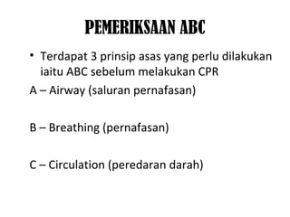 PEMERIKSAAN ABC
• Terdapat 3 prinsip asas yang perlu dilakukan
iaitu ABC sebelum melakukan CPR
A – Airway (saluran pernafasan)
B – Breathing (pernafasan)
C – Circulation (peredaran darah)
 