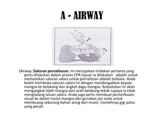 A - AIRWAY
(Airway )Saluran pernafassan. Ini merupakan tindakan pertama yang
perlu dilakukan dalam proses CPR.tujuan ia dilakukan adalah untuk
memastikan saluran udara untuk pernafasan adalah terbuka. Anda
boleh membuka saluran udara ini dengan mendongakkan kepala
mangsa ke belakang dan angkat dagu mangsa. Kedudukan ini akan
mengangkat lidah mangsa dari arah belakang tekak supaya ia tidak
menghalang laluan udara. Anda juga perlu membuat pemeriksaan
visual ke dalam mulut mangsa dan gunakan jari anda untuk
membuang sebarang bahan asing dari mulut. Contohnya gigi palsu
yang pecah.
 