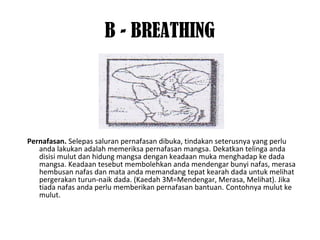 B - BREATHING
Pernafasan. Selepas saluran pernafasan dibuka, tindakan seterusnya yang perlu
anda lakukan adalah memeriksa pernafasan mangsa. Dekatkan telinga anda
disisi mulut dan hidung mangsa dengan keadaan muka menghadap ke dada
mangsa. Keadaan tesebut membolehkan anda mendengar bunyi nafas, merasa
hembusan nafas dan mata anda memandang tepat kearah dada untuk melihat
pergerakan turun-naik dada. (Kaedah 3M=Mendengar, Merasa, Melihat). Jika
tiada nafas anda perlu memberikan pernafasan bantuan. Contohnya mulut ke
mulut.
 