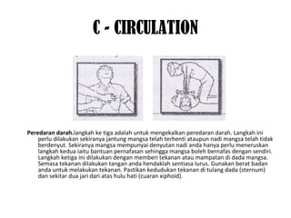 C - CIRCULATION
Peredaran darah.langkah ke tiga adalah untuk mengekalkan peredaran darah. Langkah ini
perlu dilakukan sekiranya jantung mangsa telah terhenti ataupun nadi mangsa telah tidak
berdenyut. Sekiranya mangsa mempunyai denyutan nadi anda hanya perlu meneruskan
langkah kedua iaitu bantuan pernafasan sehingga mangsa boleh bernafas dengan sendiri.
Langkah ketiga ini dilakukan dengan memberi tekanan atau mampatan di dada mangsa.
Semasa tekanan dilakukan tangan anda hendaklah sentiasa lurus. Gunakan berat badan
anda untuk melakukan tekanan. Pastikan kedudukan tekanan di tulang dada (sternum)
dan sekitar dua jari dari atas hulu hati (cuaran xiphoid).
 