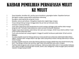 KAEDAH PEMULIHAN PERNAFASAN MULUT
KE MULUT
• Siasat kejadian, kenalkan diri, periksa paras kesedaran, goyangkan badan. Dapatkan bantuan.
• Baringkan mangsa supaya dalam kedudukan telentang.
• Buangkan sebarang benda asing dari mulut.
• Bukakan saluran pernafasan. Dongakkan kepala dan angkat dagu mangsa.
• Tutup lubang hidung mangsa menggunakan ibu jari dan jari telunjuk anda.
• Tentukan mulutnya terbuka.
• Tarik nafas sepenuhnya dan hembuskan ke mulut mangsa sehingga anda melihat dada mangsa
bergerak naik. Tentukan tiada kebocoran udara semasa hembusan dilakukan.
• Angkat mulut danm biarkan udara keluar dari paru-paru mangsa. Ambil masa selama sekitar 2 saat
untuk melihat sebarang reaksi.
• Tarik nafas kembali dan ulangi langkah 1 hingga 8. buatlah hembusan pada kadar 10 kali seminit.
• Catatan:
• Gunakan kaedah mulut ke hidung sekiranya mulut pesakit tersumbat dan tidak boleh dibersihkan
segera. Pastikan bibir mangsa dipicit rapi agar udara yang ditiup melalui hidung tidak keluar melalui
mulut mangsa.
• Gunakan kaedah mulut ke mulut dan hidung sekiranya mangsa adalah bayi atau kanak-kanak yang
kecil. Tiup dengan lembut dan perlahan agar tidak mencederakan paru-paru mangsa.
• Pastikan dada bergerak naik semasa hembusan. Sekiranya dada tidak naik ini menunjukkan bahawa
salur udara mungkin terhalang oleh muntah, darah, atau sebagainya. Anda mungkin perlu memberi
rawatan mangsa yang tercekik
 
