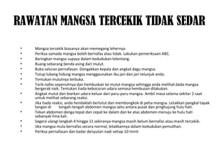 RAWATAN MANGSA TERCEKIK TIDAK SEDAR
• Mangsa tercekik biasanya akan memegang lehernya.
• Periksa samada mangsa boleh bernafas atau tidak. Lakukan pemeriksaan ABC.
• Baringkan mangsa supaya dalam kedudukan telentang.
• Buang sebarang benda asing dari mulut.
• Buka saluran pernafasan. Dongakkan kepala dan angkat dagu mangsa.
• Tutup lubang hidung mangsa menggaunakan ibu jari dan jari telunjuk anda.
• Tentukan mulutnya terbuka.
• Tarik nafas sepenuhnya dan hembuskan ke mulut mangsa sehingga anda melihat dada mangsa
bergerak naik. Tentukan tiada kebocoran udara semasa hembusan dilakukan.
• Angkat mulut dan biarkan udara keluar dari paru-paru mangsa. Ambil masa selama sekitar 2 saat
untuk melihat sebarang reaksi.
• Jika tiada reaksi, anda hendaklah berlutut dan membongkok di peha mangsa. Letakkan pangkal tapak
tangan di tengah-tengah abdomen mangsa iaitu antara pusat dan prnghujung hulu hati.
• Tekan abdomen denga tepat dan cepat ke dalam dan ke atas abdomen menuju ke hulu hati
sebanyak lima kali.
• Segera ulangi langkah 4 hingga 11 sekiranya mangsa masih belum bernafas atau masih tercekik.
• Jika mangsa mula bernafas secara normal, letakkannya dalam kedudukan pemulihan.
• Periksa pernafasan dan kadar denyutan nadi setiap 10 minit
 