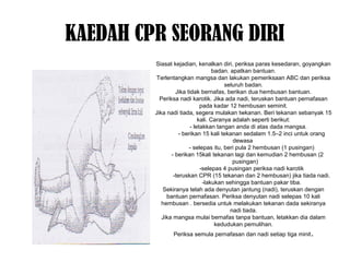 KAEDAH CPR SEORANG DIRI
Siasat kejadian, kenalkan diri, periksa paras kesedaran, goyangkan
badan. apatkan bantuan.
Terlentangkan mangsa dan lakukan pemeriksaan ABC dan periksa
seluruh badan.
Jika tidak bernafas, berikan dua hembusan bantuan.
Periksa nadi karotik. Jika ada nadi, teruskan bantuan pernafasan
pada kadar 12 hembusan seminit.
Jika nadi tiada, segera mulakan twkanan. Beri tekanan sebanyak 15
kali. Caranya adalah seperti berikut:
- letakkan tangan anda di atas dada mangsa.
- berikan 15 kali tekanan sedalam 1.5–2 inci untuk orang
dewasa
- selepas itu, beri pula 2 hembusan (1 pusingan)
- berikan 15kali tekanan lagi dan kemudian 2 hembusan (2
pusingan)
-selepas 4 pusingan periksa nadi karotik
-teruskan CPR (15 tekanan dan 2 hembusan) jika tiada nadi.
-lakukan sehingga bantuan pakar tiba.
Sekiranya telah ada denyutan jantung (nadi), teruskan dengan
bantuan pernafasan. Periksa denyutan nadi selepas 10 kali
hembusan . bersedia untuk melakukan tekanan dada sekiranya
nadi tiada.
Jika mangsa mulai bernafas tanpa bantuan, letakkan dia dalam
kedudukan pemulihan.
Periksa semula pernafasan dan nadi setiap tiga minit.
 