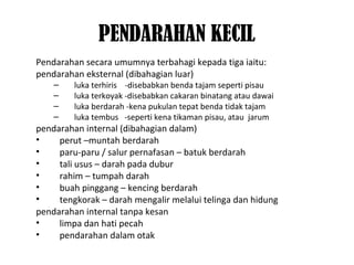 PENDARAHAN KECIL
Pendarahan secara umumnya terbahagi kepada tiga iaitu:
pendarahan eksternal (dibahagian luar)
– luka terhiris -disebabkan benda tajam seperti pisau
– luka terkoyak -disebabkan cakaran binatang atau dawai
– luka berdarah -kena pukulan tepat benda tidak tajam
– luka tembus -seperti kena tikaman pisau, atau jarum
pendarahan internal (dibahagian dalam)
• perut –muntah berdarah
• paru-paru / salur pernafasan – batuk berdarah
• tali usus – darah pada dubur
• rahim – tumpah darah
• buah pinggang – kencing berdarah
• tengkorak – darah mengalir melalui telinga dan hidung
pendarahan internal tanpa kesan
• limpa dan hati pecah
• pendarahan dalam otak
 