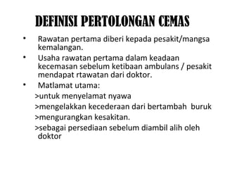 DEFINISI PERTOLONGAN CEMAS
• Rawatan pertama diberi kepada pesakit/mangsa
kemalangan.
• Usaha rawatan pertama dalam keadaan
kecemasan sebelum ketibaan ambulans / pesakit
mendapat rtawatan dari doktor.
• Matlamat utama:
>untuk menyelamat nyawa
>mengelakkan kecederaan dari bertambah buruk
>mengurangkan kesakitan.
>sebagai persediaan sebelum diambil alih oleh
doktor
 