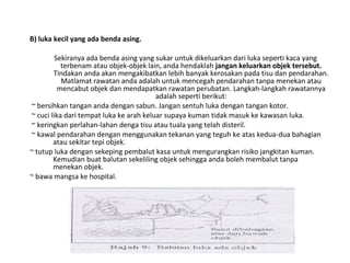 B) luka kecil yang ada benda asing.
Sekiranya ada benda asing yang sukar untuk dikeluarkan dari luka seperti kaca yang
terbenam atau objek-objek lain, anda hendaklah jangan keluarkan objek tersebut.
Tindakan anda akan mengakibatkan lebih banyak kerosakan pada tisu dan pendarahan.
Matlamat rawatan anda adalah untuk mencegah pendarahan tanpa menekan atau
mencabut objek dan mendapatkan rawatan perubatan. Langkah-langkah rawatannya
adalah seperti berikut:
~ bersihkan tangan anda dengan sabun. Jangan sentuh luka dengan tangan kotor.
~ cuci lika dari tempat luka ke arah keluar supaya kuman tidak masuk ke kawasan luka.
~ keringkan perlahan-lahan denga tisu atau tuala yang telah disteril.
~ kawal pendarahan dengan menggunakan tekanan yang teguh ke atas kedua-dua bahagian
atau sekitar tepi objek.
~ tutup luka dengan sekeping pembalut kasa untuk mengurangkan risiko jangkitan kuman.
Kemudian buat balutan sekeliling objek sehingga anda boleh membalut tanpa
menekan objek.
~ bawa mangsa ke hospital.
 