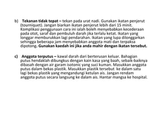 b) Tekanan tidak tepat – tekan pada urat nadi. Gunakan ikatan penjerut
(tourniquet). Jangan biarkan ikatan penjerut lebih dari 15 minit.
Komplikasi penggunaan cara ini ialah boleh menyebabkan kecederaan
pada otot, saraf dan pembuluh darah jika terlalu ketat. Ikatan yang
longgar memburukkan lagi pendarahan. Ikatan yang lupa dilonggarkan
sehingga beberapa jam menyebabkan anggota mati dan terpaksa
dipotong. Gunakan kaedah ini jika anda mahir dengan ikatan tersebut.
c) Anggota terputus – kawal darah dari berterusan keluar. Bahagian
putus hendaklah dibungkus dengan kain kasa yang baah, sebaik-baiknya
dibasah dengan air garam isotonic yang suci kuman. Masukkan anggota
putus dalam bekas plastik. Masukkan plastik tersebut ke dalam satu
lagi bekas plastik yang mengandungi ketulan ais. Jangan rendam
anggota putus secara langsung ke dalam ais. Hantar mangsa ke hospital.
 