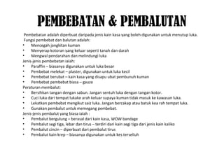 PEMBEBATAN & PEMBALUTAN
Pembebatan adalah diperbuat daripada jenis kain kasa yang boleh digunakan untuk menutup luka.
Fungsi pembebat dan balutan adalah:
• Mencegah jangkitan kuman
• Menyerap kotoran yang keluar seperti tanah dan darah
• Mengwal pendarahan dan melindungi luka
Jenis-jenis pembebatan ialah:
• Paraffin – biasanya digunakan untuk luka besar
• Pembebat melekat – plaster, digunakan untuk luka kecil
• Pembebat berubat – kain kasa yang disapu ubat pembunuh kuman
• Pembebat pembebat biasa – gauze
Peraturan membalut:
• Bersihkan tangan dengan sabun. Jangan sentuh luka dengan tangan kotor.
• Cuci luka dari tempat lukake arah keluar supaya kuman tidak masuk ke kawasan luka.
• Lekatkan pembebat mengikut saiz luka. Jangan bercakap atau batuk kea rah tempat luka.
• Gunakan pembalut untuk memegang pembebat.
Jenis-jenis pembalut yang biasa ialah :
• Pembalut bergulung – berasal dari kain kasa, WOW bandage
• Pembalut segi tiga, lebar dan tirus – terdiri dari kain segi tiga dari jenis kain kaliko
• Pembalut cincin – diperbuat dari pembalut tirus
• Pembalut kain krep – biasanya digunakan untuk kes terseliuh
 